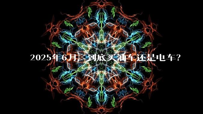 2025年6月，到底买油车还是电车？