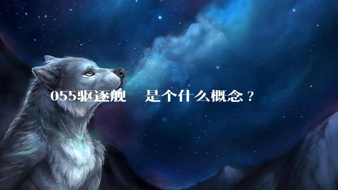 055驱逐舰  是个什么概念?
